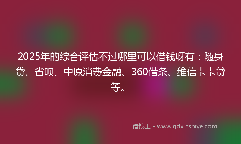 2025年的综合评估不过哪里可以借钱呀有：随身贷、省呗、中原消费金融、360借条、维信卡卡贷等。