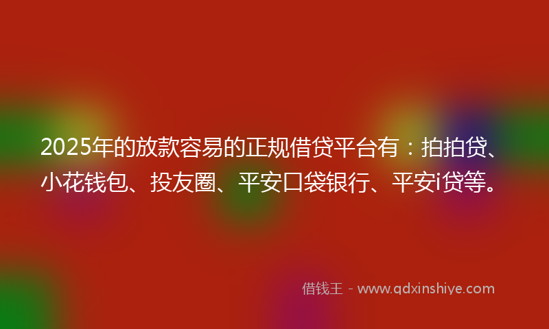2025年的放款容易的正规借贷平台有：拍拍贷、小花钱包、投友圈、平安口袋银行、平安i贷等。