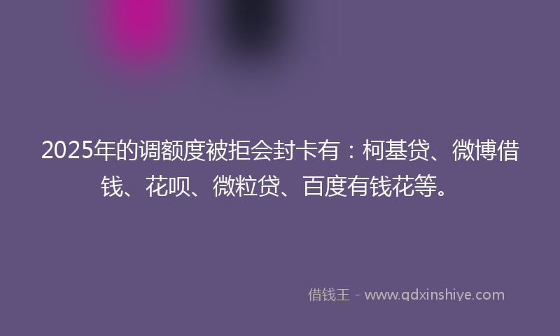 2025年的调额度被拒会封卡有：柯基贷、微博借钱、花呗、微粒贷、百度有钱花等。
