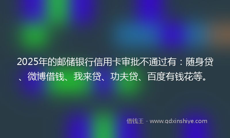 2025年的邮储银行信用卡审批不通过有：随身贷、微博借钱、我来贷、功夫贷、百度有钱花等。