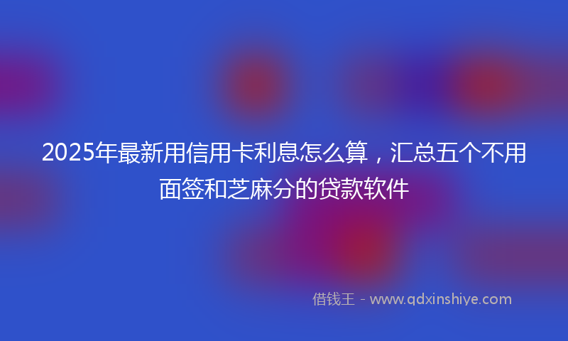 2025年最新用信用卡利息怎么算，汇总五个不用面签和芝麻分的贷款软件