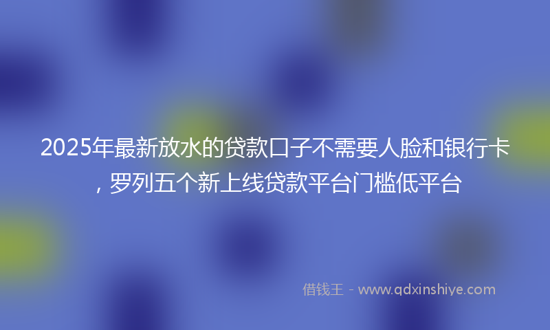 2025年最新放水的贷款口子不需要人脸和银行卡，罗列五个新上线贷款平台门槛低平台