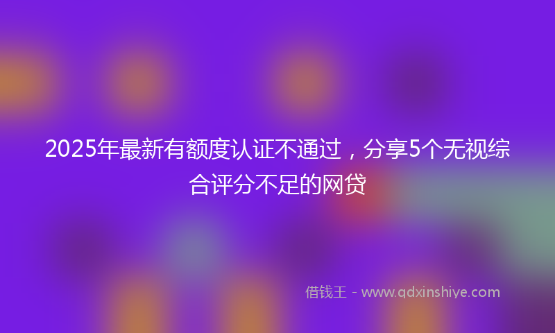 2025年最新有额度认证不通过，分享5个无视综合评分不足的网贷