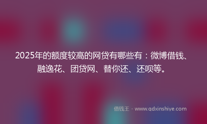 2025年的额度较高的网贷有哪些有：微博借钱、融逸花、团贷网、替你还、还呗等。