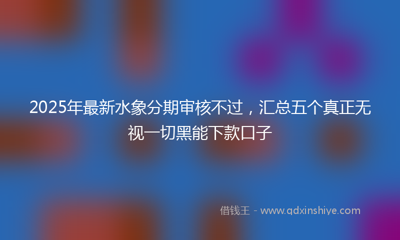 2025年最新水象分期审核不过，汇总五个真正无视一切黑能下款口子