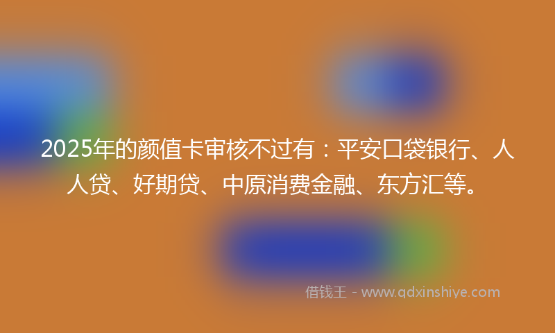 2025年的颜值卡审核不过有：平安口袋银行、人人贷、好期贷、中原消费金融、东方汇等。