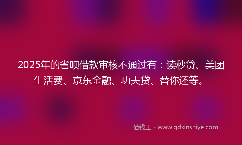 2025年的省呗借款审核不通过有：读秒贷、美团生活费、京东金融、功夫贷、替你还等。
