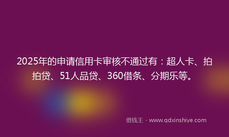 2025年的申请信用卡审核不通过有：超人卡、拍拍贷、51人品贷、360借条、分期乐等。