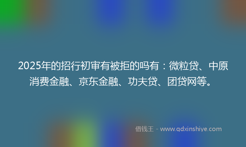 2025年的招行初审有被拒的吗有：微粒贷、中原消费金融、京东金融、功夫贷、团贷网等。