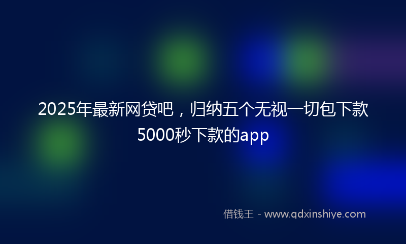 2025年最新网贷吧，归纳五个无视一切包下款5000秒下款的app