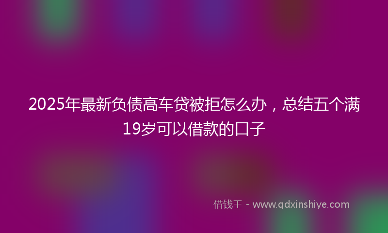 2025年最新负债高车贷被拒怎么办，总结五个满19岁可以借款的口子