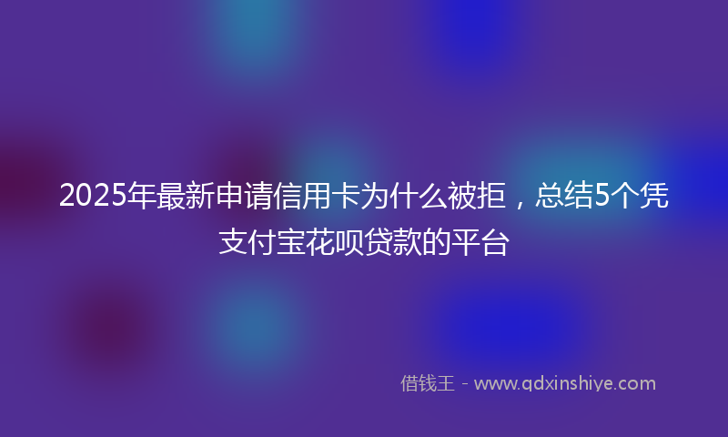 2025年最新申请信用卡为什么被拒，总结5个凭支付宝花呗贷款的平台