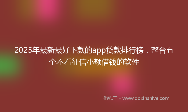 2025年最新最好下款的app贷款排行榜，整合五个不看征信小额借钱的软件