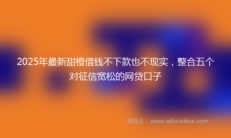 2025年最新甜橙借钱不下款也不现实，整合五个对征信宽松的网贷口子
