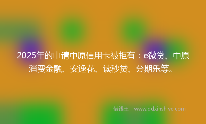 2025年的申请中原信用卡被拒有：e微贷、中原消费金融、安逸花、读秒贷、分期乐等。