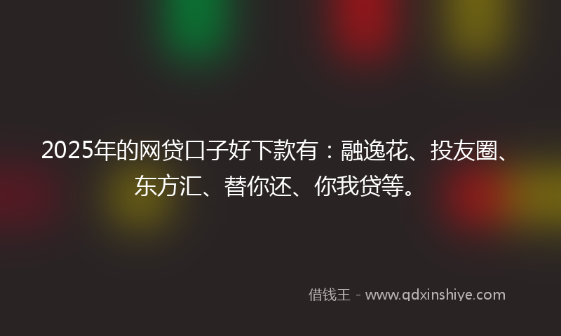 2025年的网贷口子好下款有：融逸花、投友圈、东方汇、替你还、你我贷等。