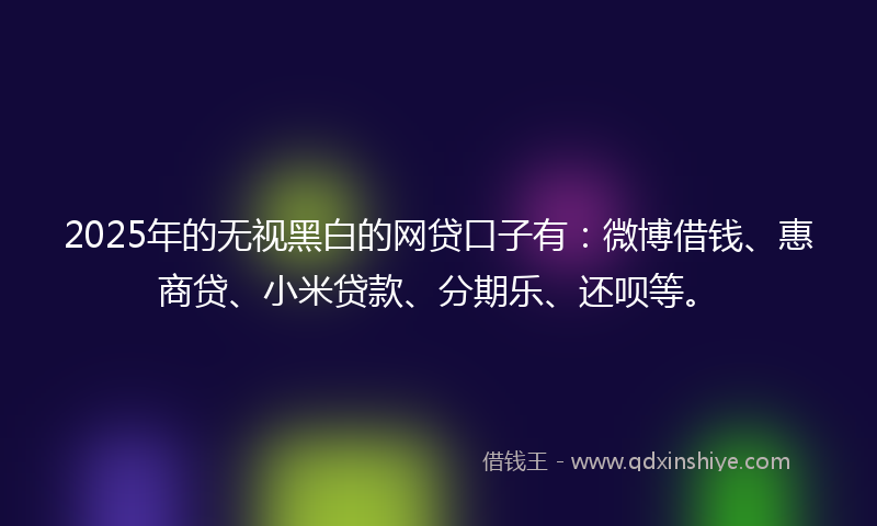 2025年的无视黑白的网贷口子有：微博借钱、惠商贷、小米贷款、分期乐、还呗等。
