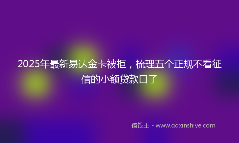 2025年最新易达金卡被拒，梳理五个正规不看征信的小额贷款口子