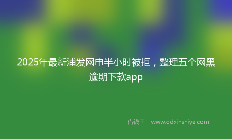 2025年最新浦发网申半小时被拒，整理五个网黑逾期下款app