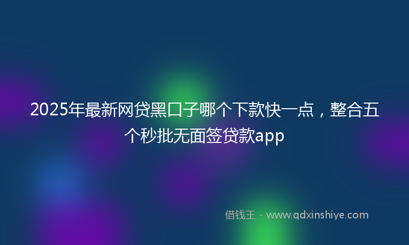 2025年最新网贷黑口子哪个下款快一点，整合五个秒批无面签贷款app