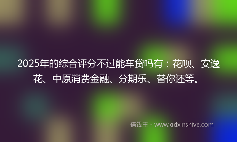 2025年的综合评分不过能车贷吗有：花呗、安逸花、中原消费金融、分期乐、替你还等。