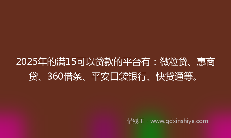 2025年的满15可以贷款的平台有：微粒贷、惠商贷、360借条、平安口袋银行、快贷通等。
