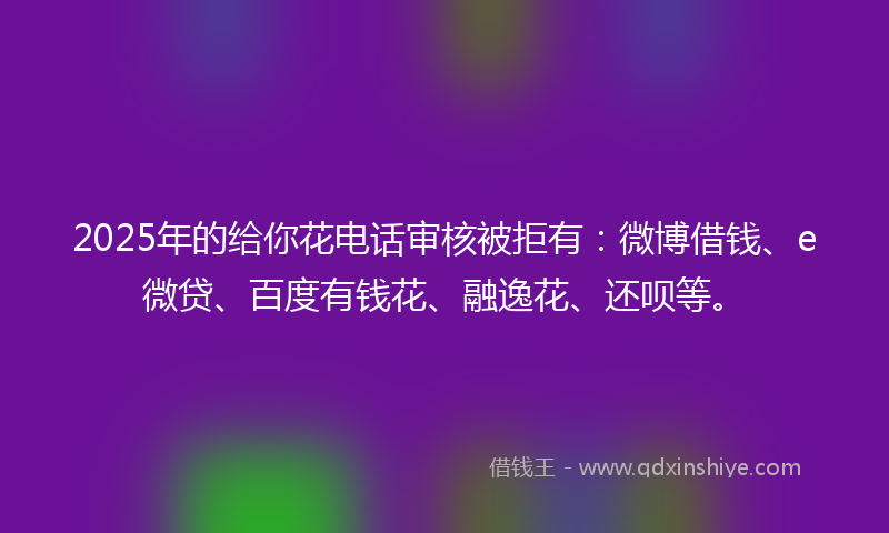 2025年的给你花电话审核被拒有：微博借钱、e微贷、百度有钱花、融逸花、还呗等。
