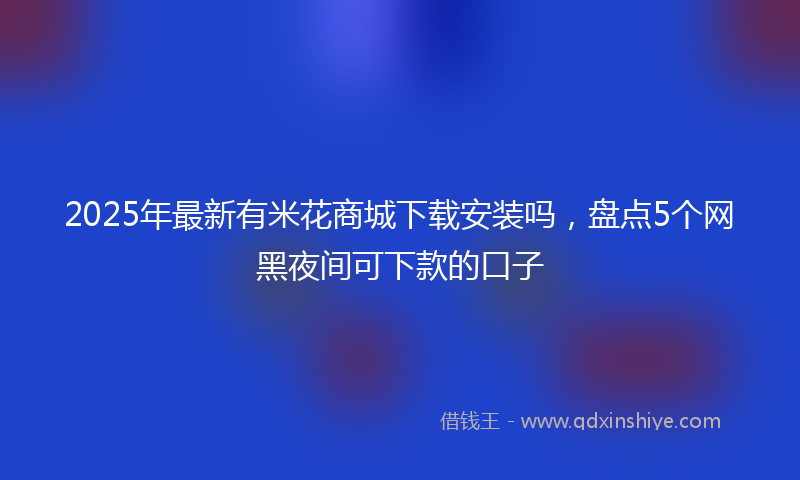 2025年最新有米花商城下载安装吗，盘点5个网黑夜间可下款的口子