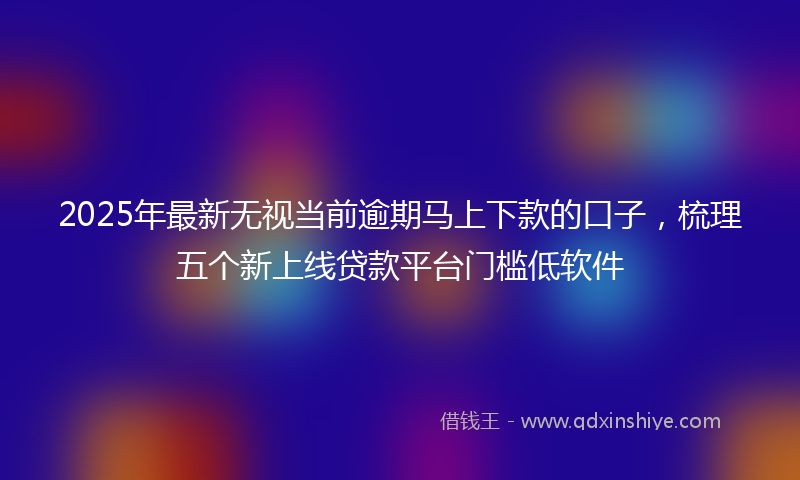 2025年最新无视当前逾期马上下款的口子，梳理五个新上线贷款平台门槛低软件