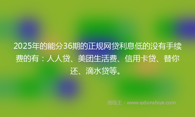 2025年的能分36期的正规网贷利息低的没有手续费的有：人人贷、美团生活费、信用卡贷、替你还、滴水贷等。