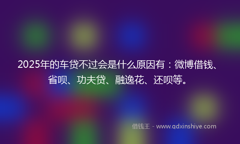 2025年的车贷不过会是什么原因有：微博借钱、省呗、功夫贷、融逸花、还呗等。