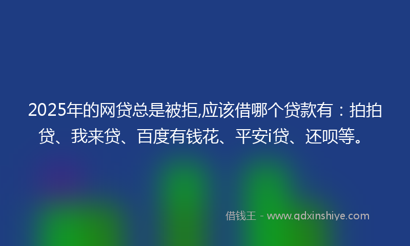 2025年的网贷总是被拒,应该借哪个贷款有：拍拍贷、我来贷、百度有钱花、平安i贷、还呗等。