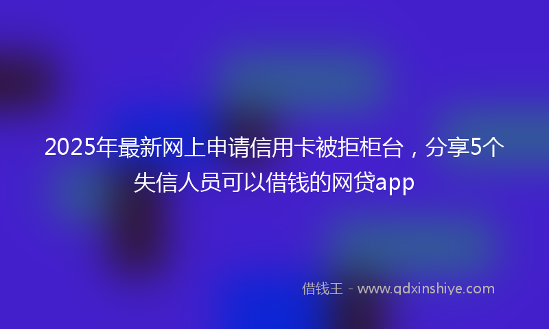 2025年最新网上申请信用卡被拒柜台，分享5个失信人员可以借钱的网贷app