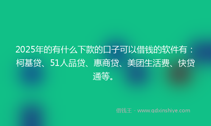 2025年的有什么下款的口子可以借钱的软件有：柯基贷、51人品贷、惠商贷、美团生活费、快贷通等。