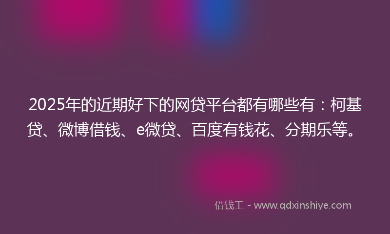 2025年的近期好下的网贷平台都有哪些有：柯基贷、微博借钱、e微贷、百度有钱花、分期乐等。