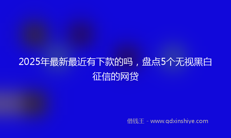 2025年最新最近有下款的吗，盘点5个无视黑白征信的网贷