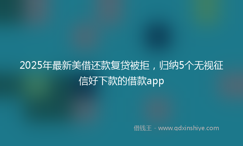 2025年最新美借还款复贷被拒，归纳5个无视征信好下款的借款app