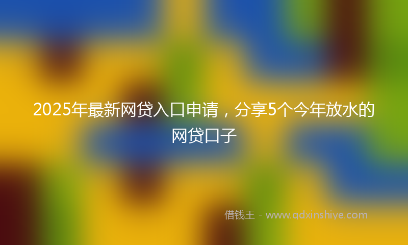 2025年最新网贷入口申请，分享5个今年放水的网贷口子