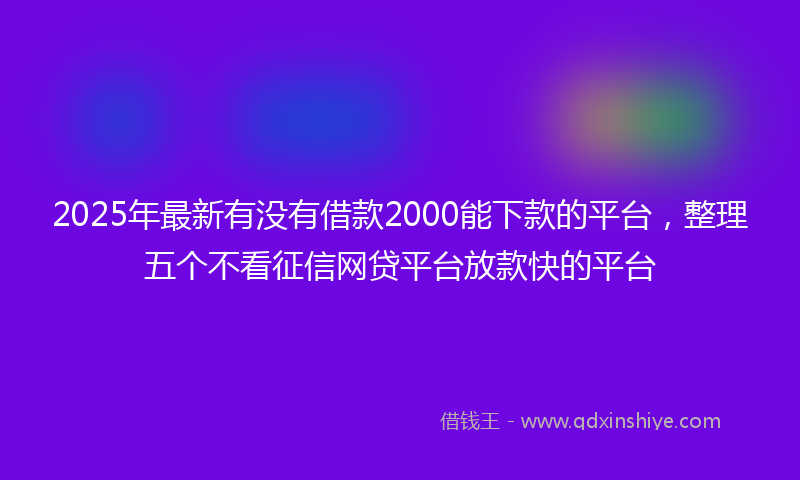 2025年最新有没有借款2000能下款的平台，整理五个不看征信网贷平台放款快的平台