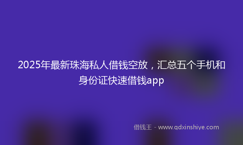 2025年最新珠海私人借钱空放，汇总五个手机和身份证快速借钱app