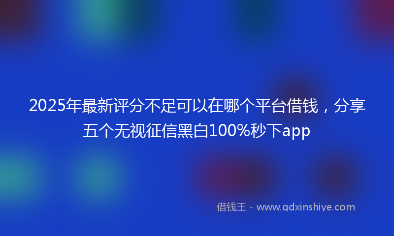 2025年最新评分不足可以在哪个平台借钱，分享五个无视征信黑白100%秒下app