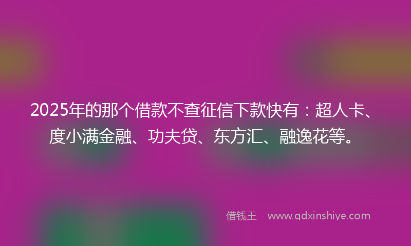 2025年的那个借款不查征信下款快有：超人卡、度小满金融、功夫贷、东方汇、融逸花等。