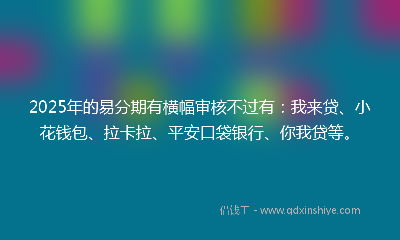2025年的易分期有横幅审核不过有：我来贷、小花钱包、拉卡拉、平安口袋银行、你我贷等。