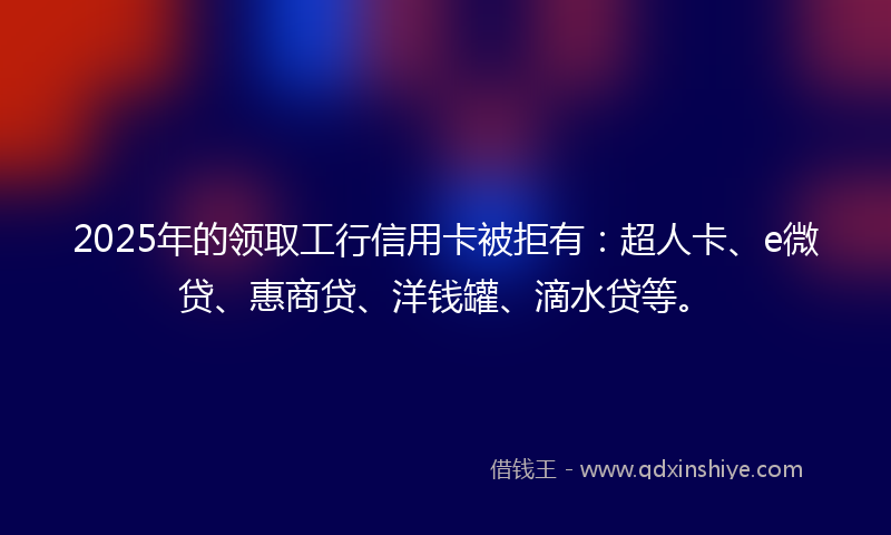 2025年的领取工行信用卡被拒有：超人卡、e微贷、惠商贷、洋钱罐、滴水贷等。