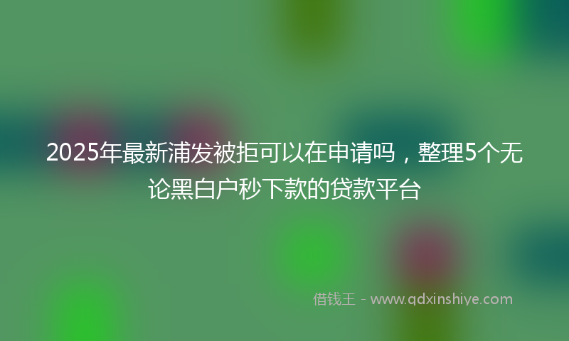 2025年最新浦发被拒可以在申请吗，整理5个无论黑白户秒下款的贷款平台