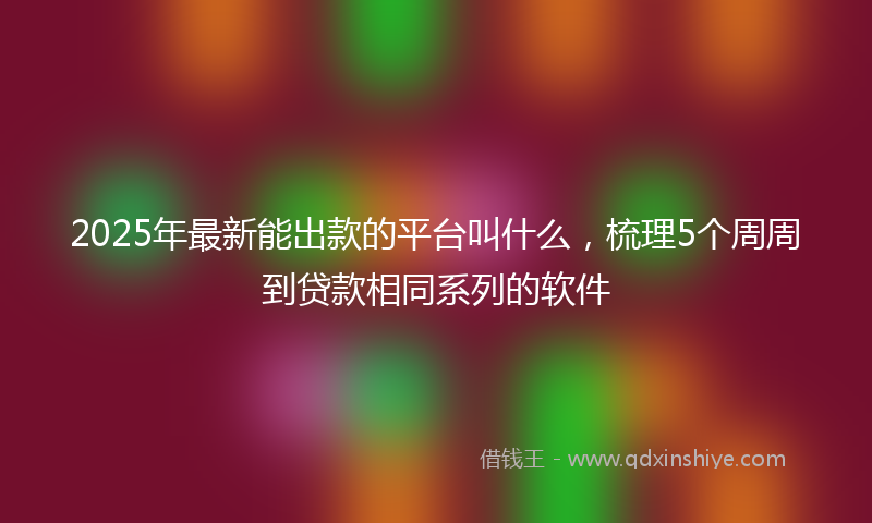 2025年最新能出款的平台叫什么，梳理5个周周到贷款相同系列的软件