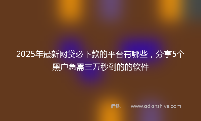 2025年最新网贷必下款的平台有哪些，分享5个黑户急需三万秒到的的软件