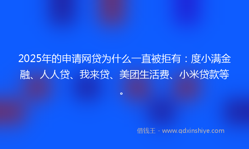 2025年的申请网贷为什么一直被拒有：度小满金融、人人贷、我来贷、美团生活费、小米贷款等。
