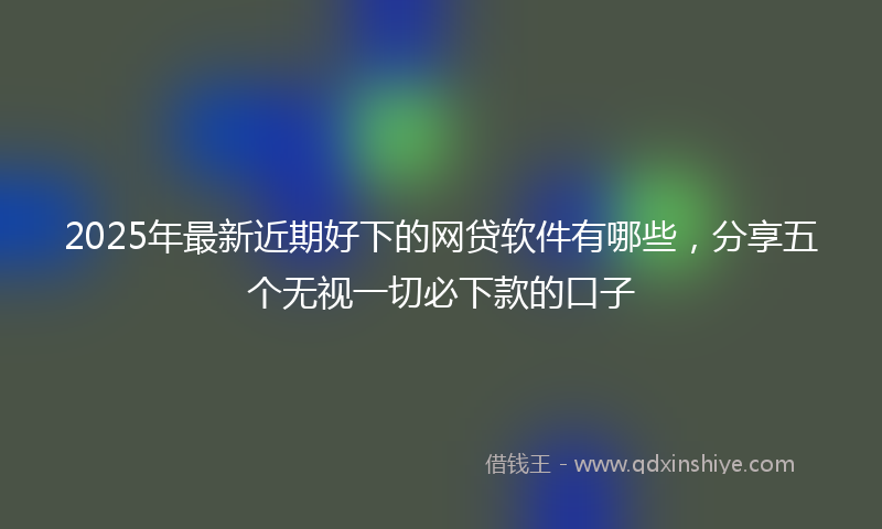 2025年最新近期好下的网贷软件有哪些，分享五个无视一切必下款的口子