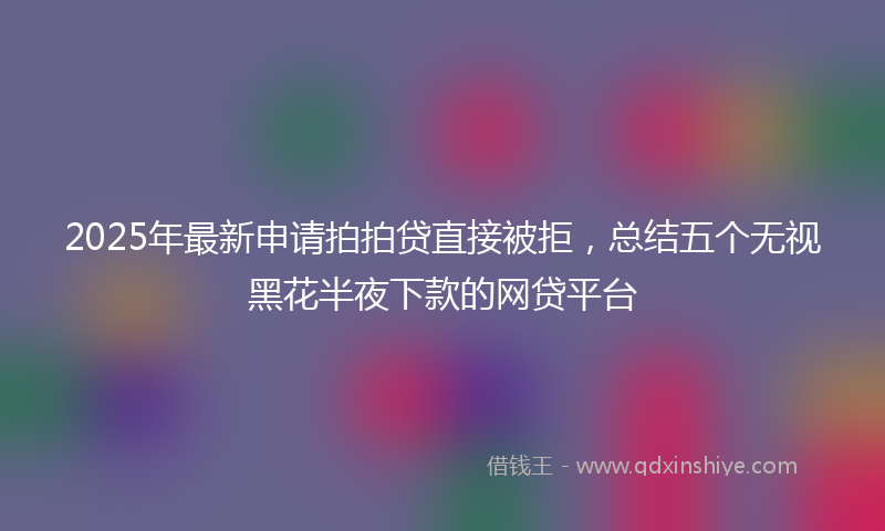 2025年最新申请拍拍贷直接被拒，总结五个无视黑花半夜下款的网贷平台